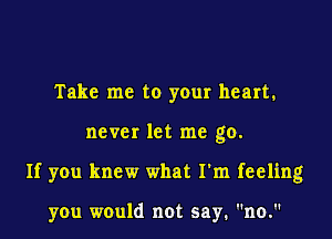 Take me to your heart.

never let me go.

If you knew what I'm feeling

you would not say. no.