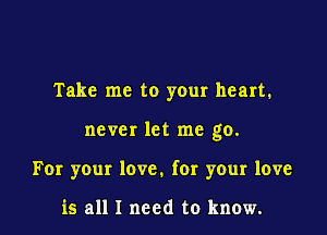Take me to your heart.

never let me go.

For your love. for your love

is all I need to know.
