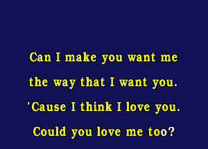 Can I make yOu want me
the way that I want you.
'Cause I think I love you.

Could you love me too?