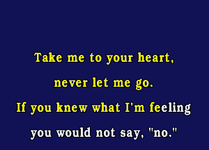 Take me to your heart.

never let me go.

If you knew what I'm feeling

you would not say. no.