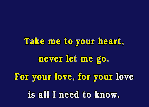 Take me to your heart.

never let me go.

For your love. for your love

is all I need to know.