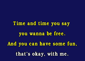 Time and time you say
you wanna be free.
And you can have some fun.

that's okay. with me.