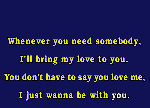 Whenever you need somebody,
I'll bring my love to you.
You don't have to say you love me,

I just wanna be with you.