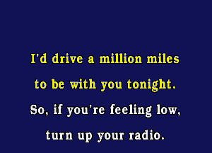 I'd drive a million miles
to be with you tonight.
So. if you're feeling low.

turn up your radio.