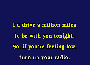 I'd drive a million miles
to be with you tonight.
So, if you're feeling low.

turn up your radio.