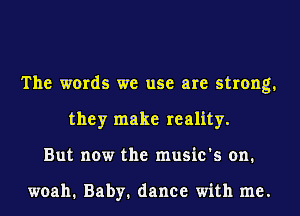 The words we use are strong,
they make reality.
But now the music's on.

woah. Baby. dance with me.