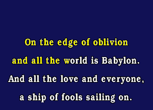 0n the edge of oblivion
and all the world is Babylon.
And all the love and everyone.

a ship of fools sailing on.