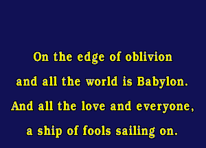 0n the edge of oblivion
and all the world is Babylon.
And all the love and everyone,

a ship of fools sailing on.