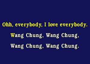 Ohh, everybody, I love everybody.
Wang Chung. Wang Chung.
Wang Chung. Wang Chung.