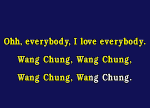 Ohh, everybody, I love everybody.
Wang Chung, Wang Chung,
Wang Chung, Wang Chung.