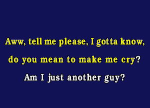 AW, tell me please, I gotta know,
do you mean to make me cry?

Am I just another guy?