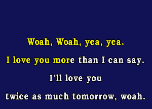 Woah. Woah. yea. yea.
I love you more than I can say.
I'll love you

twice as much tomorrow. woah.