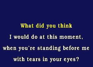 What did you think
I would do at this moment.
when you're standing before me

with tears in your eyes?