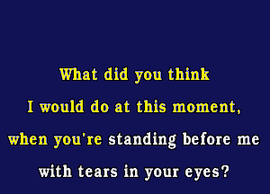 What did you think
I would do at this moment,
when you're standing before me

with tears in your eyes?