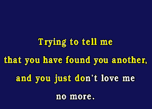 Trying to tell me
that you have found you another,
and you just don't love me

no more.