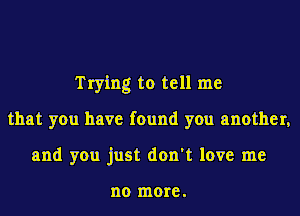 Trying to tell me
that you have found you another,
and you just don't love me

no more .