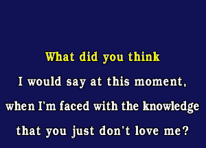 What did you think
I would say at this moment.
when I'm faced with the knowledge

that you just don't love me?