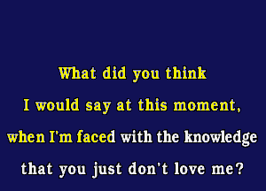 What did you think
I would say at this moment,
when I'm faced with the knowledge

that you just don't love me?