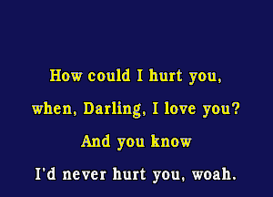 How could I hurt you,

when, Darling, I love you?

And you know

I'd never hurt you. woah.