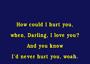 How could I hurt you,

when, Darling, I love you?

And you know

I'd never hurt you, woah.