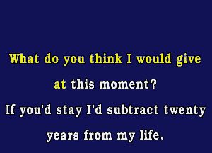 What do you think I would give
at this moment?
If you'd stay I'd subtract twenty

years from my life.