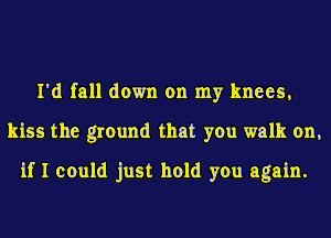 I'd fall down on my knees,
kiss the ground that you walk on,
if I could just hold you again.