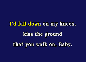 I'd fall down on my knees.

kiss the ground

that you walk on. Baby.