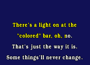 There's a light on at the
colored bar. oh. no.

That's just the way it is.

Some things'll never change.