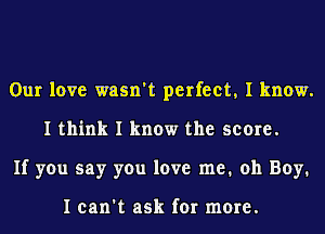 Our love wasn't perfect, I know.
I think I know the score.
If you say you love me. oh Boy.

I can't ask for more.