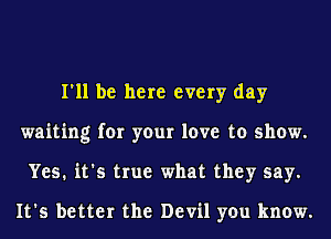 I'll be here every day
waiting for your love to show.
Yes. it's true what they say.

It's better the Devil you know.