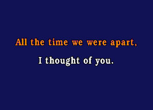 All the time we were apart.

I thought of you.