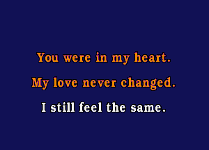 You were in my heart.

My love never changed.

I still feel the same.
