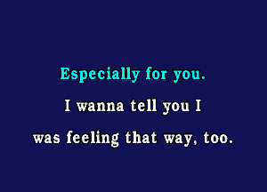 Especially for you.

I wanna tell you I

was feeling that way. too.