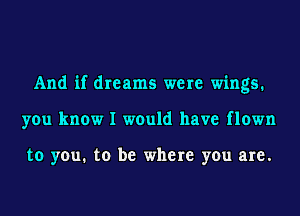 And if dreams were wings.
you know I would have flown

to you. to be where you are.