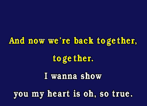 And now we're back toge ther,

toge ther.
I wanna show

you my heart is oh, so true.