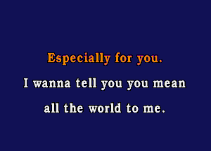 Especially for you.

I wanna tell you you mean

all the world to me.