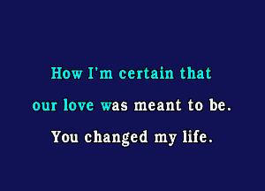 How Fm certain that

our love was meant to be.

You changed my life.