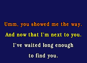 Umm. you showed me the way.
And now that I'm next to you.
I've waited long enough

to find you.