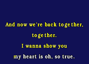 And now we're back toge ther,

toge ther.
I wanna show you

my heart is oh. so true.