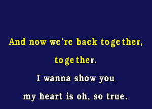 And now wckc back toge ther.

toge ther.
I wanna show you

my heart is oh. so true.