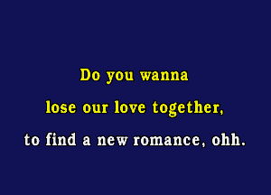 Do you wanna

lose our love together.

to find a new romance. ohh.