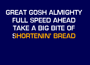 GREAT GOSH ALMIGHTY
FULL SPEED AHEAD
TAKE A BIG BITE 0F
SHORTENIN' BREAD