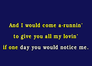 And I would come a-runnin'
to give you all my lovin'

if one day you would notice me.