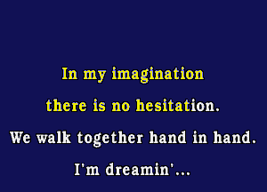 In my imagination
there is no hesitation.
We walk together hand in hand.

I'm dreamin'...