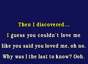 Then I discovered...
I guess you couldn't love me
like you said you loved me. oh no.

Why was I the last to know? Ooh.