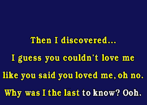 Then I discovered...
I guess you couldn't love me
like you said you loved me, oh no.

Why was I the last to know? Ooh.