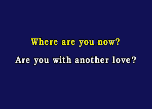 Where are you now?

Are you with another love?