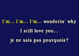 I'm... I'm... I'm... wonderin' why

I still love you...

je ne sais pas pourquois?