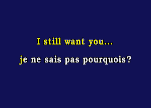 I still want you...

je ne sais pas pourquois?