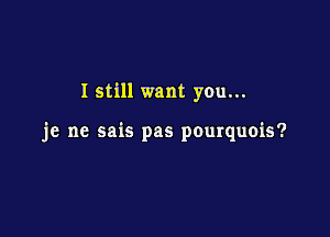 I still want you...

je ne sais pas pourquois?